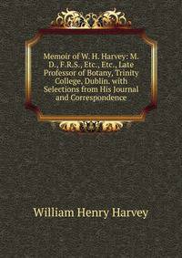 Memoir of W. H. Harvey: M.D., F.R.S., Etc., Etc., Late Professor of Botany, Trinity College, Dublin. with Selections from His Journal and Correspondence