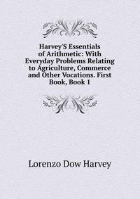Harvey'S Essentials of Arithmetic: With Everyday Problems Relating to Agriculture, Commerce and Other Vocations. First Book, Book 1