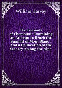 The Peasants of Chamouni: Containing an Attempt to Reach the Summit of Mont Blanc : And a Delineation of the Scenery Among the Alps .