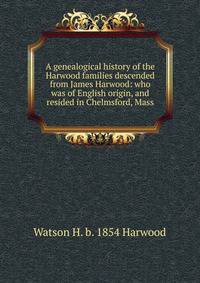 A genealogical history of the Harwood families descended from James Harwood: who was of English origin, and resided in Chelmsford, Mass.