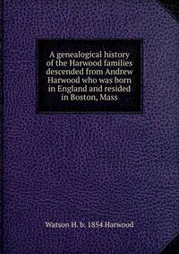A genealogical history of the Harwood families descended from Andrew Harwood who was born in England and resided in Boston, Mass.