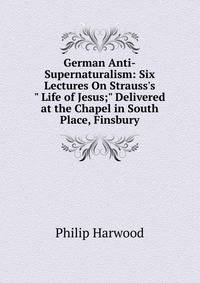 German Anti-Supernaturalism: Six Lectures On Strauss's " Life of Jesus;" Delivered at the Chapel in South Place, Finsbury