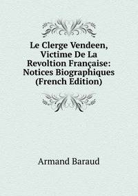 Le Clerge Vendeen, Victime De La Revoltion Fran?aise: Notices Biographiques (French Edition)