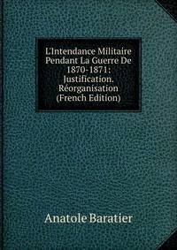 L'Intendance Militaire Pendant La Guerre De 1870-1871: Justification. R?organisation (French Edition)
