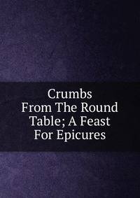 Crumbs From The Round Table; A Feast For Epicures