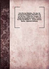 Arte De Los Metales,: En Que Se Ensena El Verdadero Beneficio De Los De Oro Y Plata Por Azogue: El Modo De Fundirlos Todos, Y Como Se Han De Refinar Y . Alvaro Alonso Barba, (Spanish Edition)