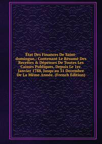 ?tat Des Finances De Saint-domingue,: Contenant Le R?sum? Des Recettes &amp; D?penses De Toutes Les Caisses Publiques, Depuis Le 1er. Janvier 1788, Jusqu'au 31 Decembre De La M?me Ann?e. (French Edition)