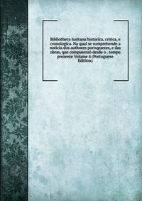 Bibliotheca lusitana historica, critica, e cronologica. Na qual se comprehende a noticia dos authores portuguezes, e das obras, que compuserao desde o . tempo prezente Volume 4 (Portuguese Edition)