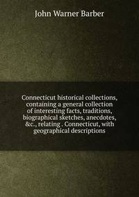 Connecticut historical collections, containing a general collection of interesting facts, traditions, biographical sketches, anecdotes, &amp;c., relating . Connecticut, with geographical descriptions