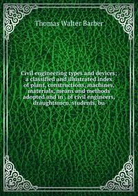Civil engineering types and devices; a classified and illustrated index of plant, constructions, machines, materials, means and methods adopted and in . of civil engineers, draughtsmen, students, bu