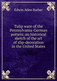 Tulip ware of the Pennsylvania-German potters: an historical sketch of the art of slip-decoration in the United States