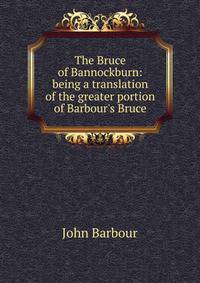 The Bruce of Bannockburn: being a translation of the greater portion of Barbour's Bruce
