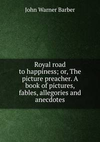 Royal road to happiness; or, The picture preacher. A book of pictures, fables, allegories and anecdotes