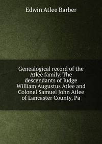 Genealogical record of the Atlee family. The descendants of Judge William Augustus Atlee and Colonel Samuel John Atlee of Lancaster County, Pa