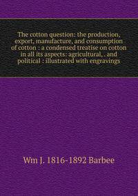 The cotton question: the production, export, manufacture, and consumption of cotton : a condensed treatise on cotton in all its aspects: agricultural, . and political : illustrated with engravings