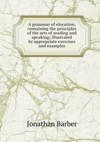 A grammar of elocution, containing the principles of the arts of reading and speaking; illustrated by appropriate exercises and examples