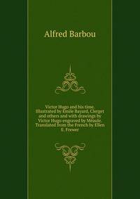 Victor Hugo and his time. Illustrated by Emile Bayard, Clerget and others and with drawings by Victor Hugo engraved by Meaule. Translated from the French by Ellen E. Frewer