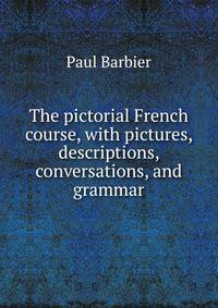 The pictorial French course, with pictures, descriptions, conversations, and grammar