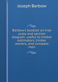 Barbow's booklet on tree scale and section diagram: useful to timber estimators, timber owners, and compass men