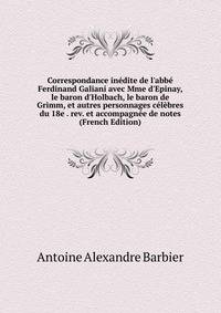 Correspondance in?dite de l'abb? Ferdinand Galiani avec Mme d'Epinay, le baron d'Holbach, le baron de Grimm, et autres personnages c?l?bres du 18e . rev. et accompagn?e de notes (French Edition)