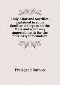 Holy Altar and Sacrifice explained in some familiar dialogues on the Mass and what may appertain to it: for the more easy information .