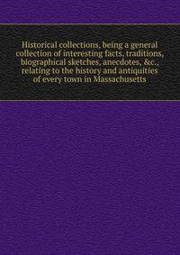 Historical collections, being a general collection of interesting facts, traditions, biographical sketches, anecdotes, &amp;c., relating to the history and antiquities of every town in Massachusetts