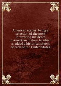 American scenes: being a selection of the most interesting incidents in American history, to which is added a historical sketch of each of the United States