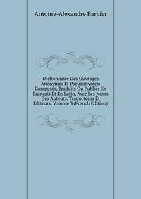 Dictionnaire Des Ouvrages Anonymes Et Pseudonymes: Composes, Traduits Ou Publies En Francais Et En Latin, Avec Les Noms Des Auteurs, Traducteurs Et Editeurs, Volume 3 (French Edition)