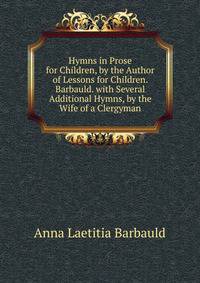 Hymns in Prose for Children, by the Author of Lessons for Children. Barbauld. with Several Additional Hymns, by the Wife of a Clergyman