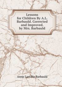 Lessons for Children By A.L. Barbauld. Corrected and Improved. by Mrs. Barbauld