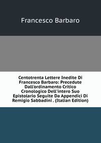 Centotrenta Lettere Inedite Di Francesco Barbaro: Precedute Dall'ordinamento Critico Cronologico Dell'intero Suo Epistolario Seguite Da Appendici Di Remigio Sabbadini . (Italian Edition)