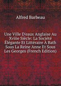 Une Ville D'eaux Anglaise Au Xviiie Si?cle: La Soci?t? ?l?gante Et Litt?raire ? Bath Sous La Reine Anne Et Sous Les Georges (French Edition)