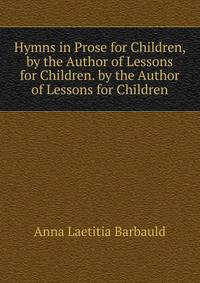 Hymns in Prose for Children, by the Author of Lessons for Children. by the Author of Lessons for Children