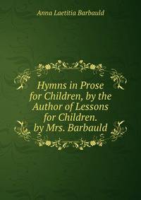 Hymns in Prose for Children, by the Author of Lessons for Children. by Mrs. Barbauld