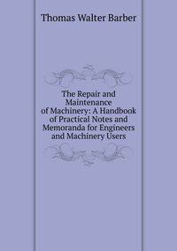 The Repair and Maintenance of Machinery: A Handbook of Practical Notes and Memoranda for Engineers and Machinery Users