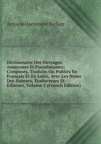 Dictionnaire Des Ouvrages Anonymes Et Pseudonymes: Composes, Traduits Ou Publies En Francais Et En Latin, Avec Les Noms Des Auteurs, Traducteurs Et Editeurs, Volume 2 (French Edition)