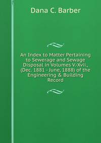 An Index to Matter Pertaining to Sewerage and Sewage Disposal in Volumes V.-Xvii., (Dec. 1881 - June, 1888) of the Engineering &amp; Building Record