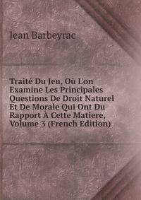 Trait? Du Jeu, O? L'on Examine Les Principales Questions De Droit Naturel Et De Morale Qui Ont Du Rapport ? Cette Matiere, Volume 3 (French Edition)