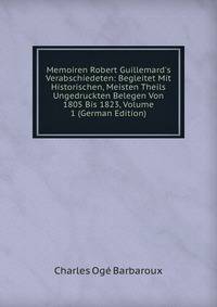 Memoiren Robert Guillemard's Verabschiedeten: Begleitet Mit Historischen, Meisten Theils Ungedruckten Belegen Von 1805 Bis 1823, Volume 1 (German Edition)