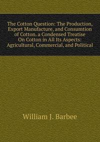 The Cotton Question: The Production, Export Manufacture, and Consumtion of Cotton. a Condensed Treatise On Cotton in All Its Aspects: Agricultural, Commercial, and Political