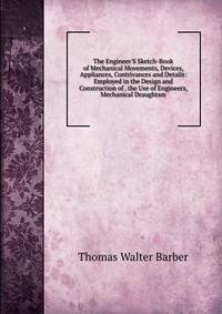 The Engineer'S Sketch-Book of Mechanical Movements, Devices, Appliances, Contrivances and Details: Employed in the Design and Construction of . the Use of Engineers, Mechanical Draughtsm