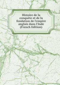 Histoire de la conqu?te et de la fondation de l'empire anglais dans l'Inde (French Edition)