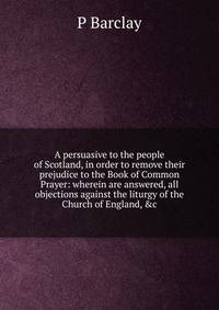 A persuasive to the people of Scotland, in order to remove their prejudice to the Book of Common Prayer: wherein are answered, all objections against the liturgy of the Church of England, &amp;c.