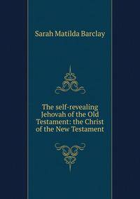 The self-revealing Jehovah of the Old Testament: the Christ of the New Testament