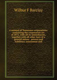 A manual of Tennessee corporations: containing the corporation act of 1875, with all its amendments, together with all other laws of a general nature . powers and liabilities, assessment and