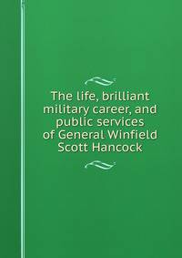 The life, brilliant military career, and public services of General Winfield Scott Hancock