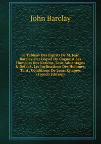Le Tableav Des Esprits De M. Iean Barclay. Par Leqvel On Cognoist Les Humeurs Des Nations, Leus Aduantages &amp; Defaux, Les Inclinations Des Hommes, Tant . Conditions De Leurs Charges (French Edition)