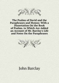 The Psalms of David and the Paraphrases and Hymns: With a Dissertation On the Book of Psalms. to Which Are Added an Account of Mr. Barclay's Life and Notes On the Paraphrases