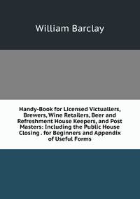Handy-Book for Licensed Victuallers, Brewers, Wine Retailers, Beer and Refreshment House Keepers, and Post Masters: Including the Public House Closing . for Beginners and Appendix of Useful Forms