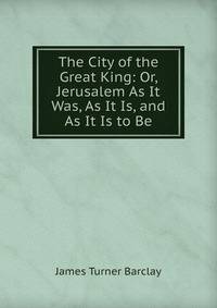 The City of the Great King: Or, Jerusalem As It Was, As It Is, and As It Is to Be